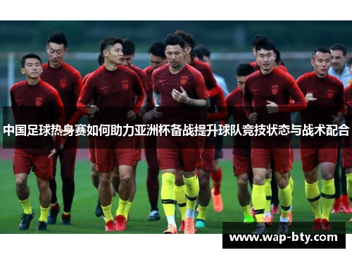 中国足球热身赛如何助力亚洲杯备战提升球队竞技状态与战术配合