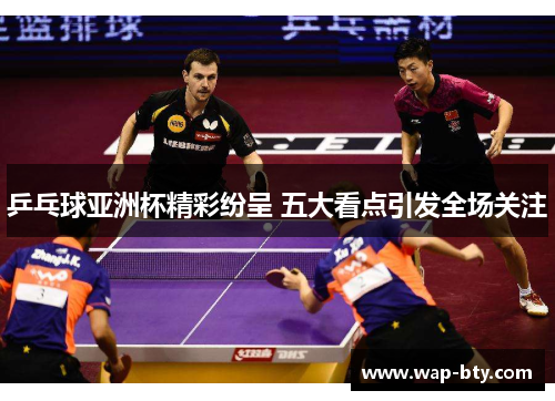 乒乓球亚洲杯精彩纷呈 五大看点引发全场关注