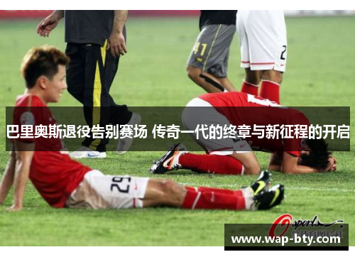 巴里奥斯退役告别赛场 传奇一代的终章与新征程的开启