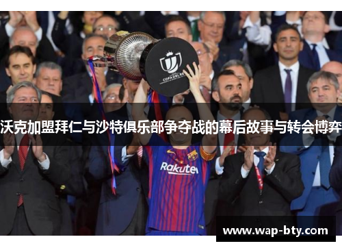 沃克加盟拜仁与沙特俱乐部争夺战的幕后故事与转会博弈
