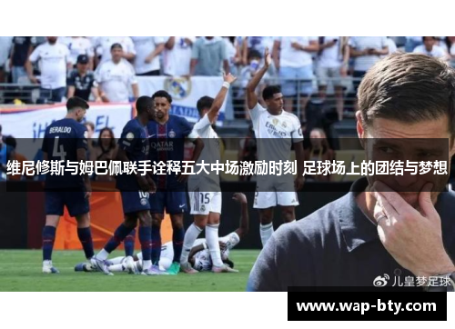 维尼修斯与姆巴佩联手诠释五大中场激励时刻 足球场上的团结与梦想