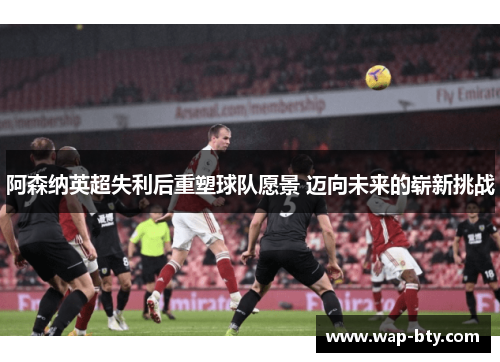 阿森纳英超失利后重塑球队愿景 迈向未来的崭新挑战