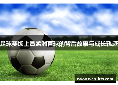 足球赛场上吕孟洲首球的背后故事与成长轨迹 足球赛场上吕孟洲首球的背后故事与成长轨迹