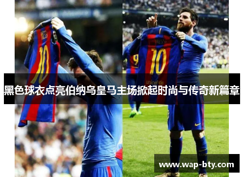 黑色球衣点亮伯纳乌皇马主场掀起时尚与传奇新篇章