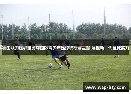 德国队力压群雄勇夺国际青少年足球锦标赛冠军 展现新一代足球实力